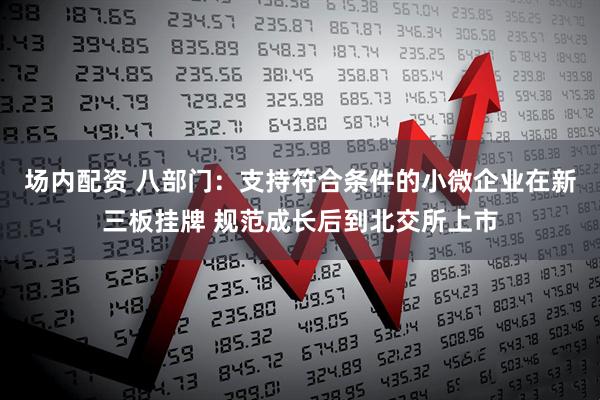 场内配资 八部门：支持符合条件的小微企业在新三板挂牌 规范成长后到北交所上市