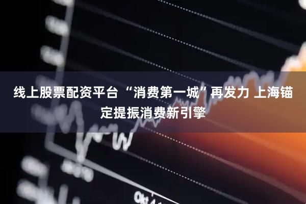 线上股票配资平台 “消费第一城”再发力 上海锚定提振消费新引擎