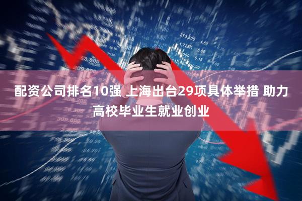 配资公司排名10强 上海出台29项具体举措 助力高校毕业生就业创业