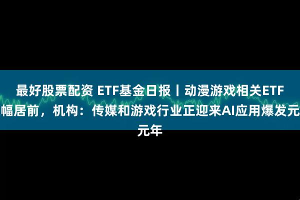 最好股票配资 ETF基金日报丨动漫游戏相关ETF涨幅居前，机构：传媒和游戏行业正迎来AI应用爆发元年