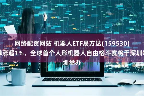 网络配资网站 机器人ETF易方达(159530)反弹涨超1%，全球首个人形机器人自由格斗赛将于深圳举办