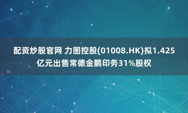 配资炒股官网 力图控股(01008.HK)拟1.425亿元出售常德金鹏印务31%股权