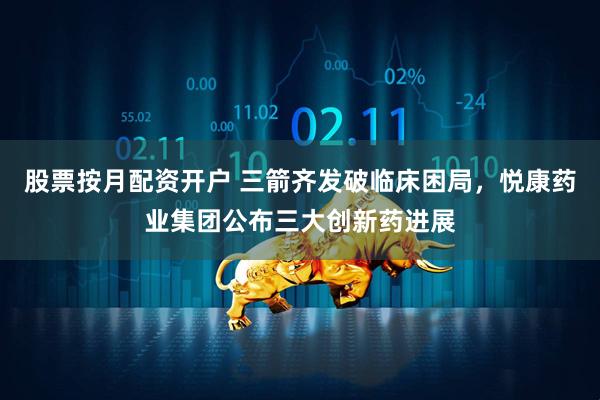 股票按月配资开户 三箭齐发破临床困局，悦康药业集团公布三大创新药进展