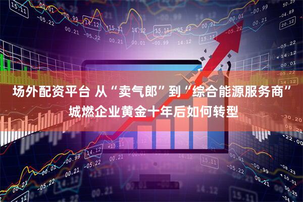 场外配资平台 从“卖气郎”到“综合能源服务商” 城燃企业黄金十年后如何转型