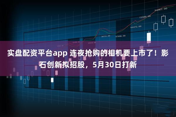实盘配资平台app 连夜抢购的相机要上市了！影石创新拟招股，5月30日打新