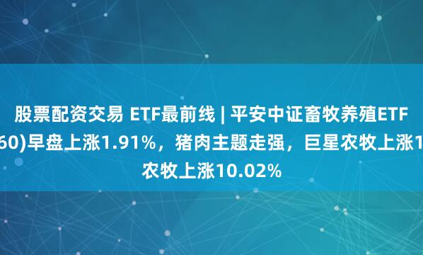 股票配资交易 ETF最前线 | 平安中证畜牧养殖ETF(516760)早盘上涨1.91%，猪肉主题走强，巨星农牧上涨10.02%