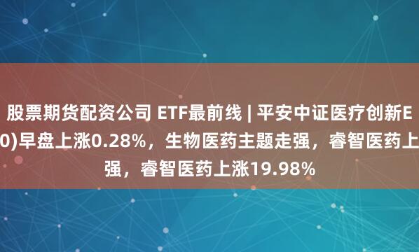 股票期货配资公司 ETF最前线 | 平安中证医疗创新ETF(516820)早盘上涨0.28%，生物医药主题走强，睿智医药上涨19.98%