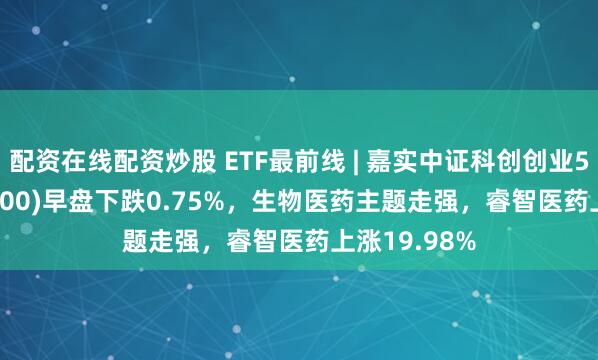 配资在线配资炒股 ETF最前线 | 嘉实中证科创创业50ETF(588400)早盘下跌0.75%，生物医药主题走强，睿智医药上涨19.98%