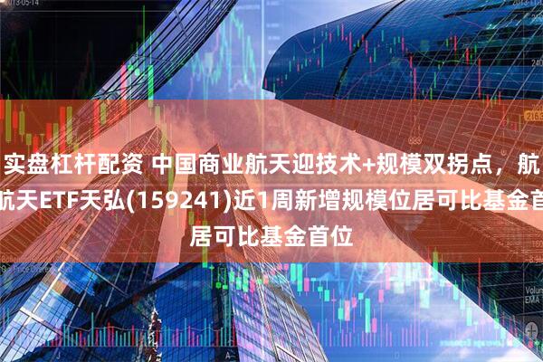 实盘杠杆配资 中国商业航天迎技术+规模双拐点，航空航天ETF天弘(159241)近1周新增规模位居可比基金首位