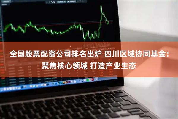 全国股票配资公司排名出炉 四川区域协同基金：聚焦核心领域 打造产业生态