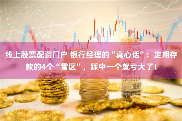 线上股票配资门户 银行经理的“真心话”：定期存款的4个“雷区”，踩中一个就亏大了！