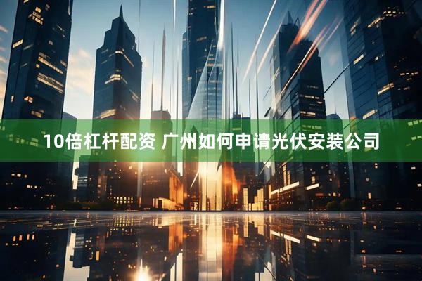 10倍杠杆配资 广州如何申请光伏安装公司