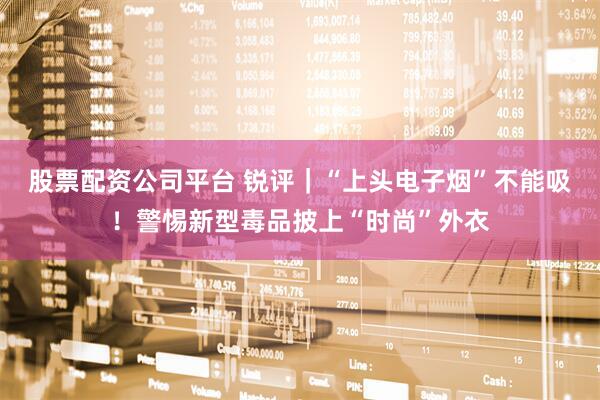 股票配资公司平台 锐评｜“上头电子烟”不能吸！警惕新型毒品披上“时尚”外衣