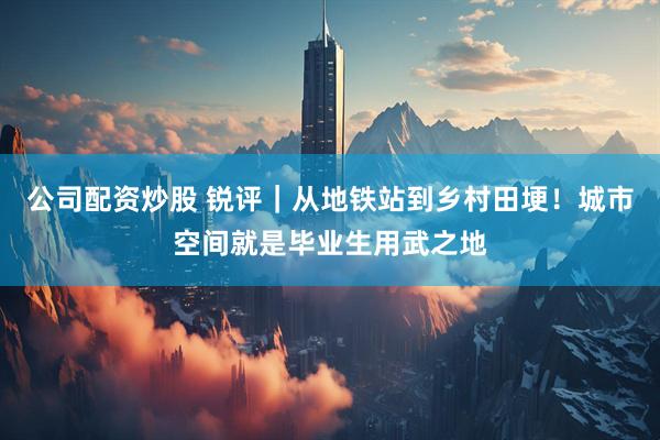 公司配资炒股 锐评｜从地铁站到乡村田埂！城市空间就是毕业生用武之地