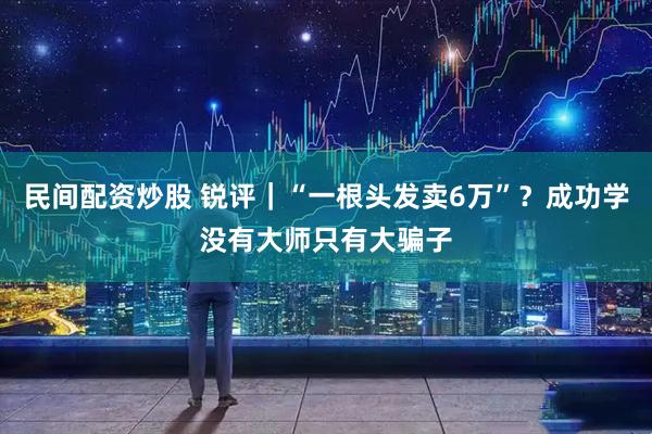 民间配资炒股 锐评｜“一根头发卖6万”？成功学没有大师只有大骗子