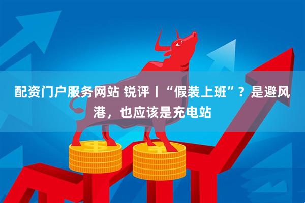 配资门户服务网站 锐评丨“假装上班”？是避风港，也应该是充电站