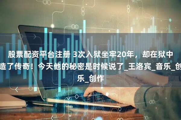 股票配资平台注册 3次入狱坐牢20年，却在狱中创造了传奇！今天他的秘密是时候说了_王洛宾_音乐_创作