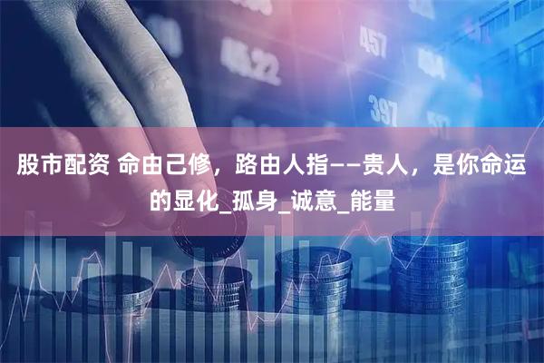 股市配资 命由己修，路由人指——贵人，是你命运的显化_孤身_诚意_能量