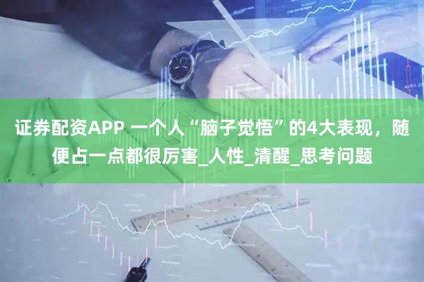 证券配资APP 一个人“脑子觉悟”的4大表现，随便占一点都很厉害_人性_清醒_思考问题