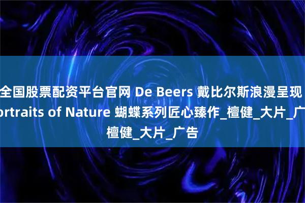 全国股票配资平台官网 De Beers 戴比尔斯浪漫呈现 Portraits of Nature 蝴蝶系列匠心臻作_檀健_大片_广告