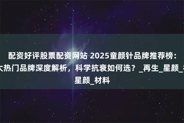 配资好评股票配资网站 2025童颜针品牌推荐榜：10大热门品牌深度解析，科学抗衰如何选？_再生_星颜_材料