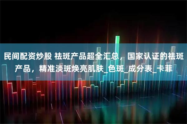 民间配资炒股 祛斑产品超全汇总，国家认证的祛斑产品，精准淡斑焕亮肌肤_色斑_成分表_卡菲