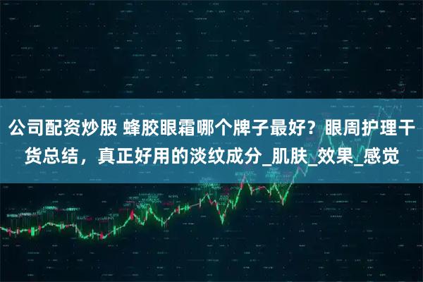 公司配资炒股 蜂胶眼霜哪个牌子最好？眼周护理干货总结，真正好用的淡纹成分_肌肤_效果_感觉
