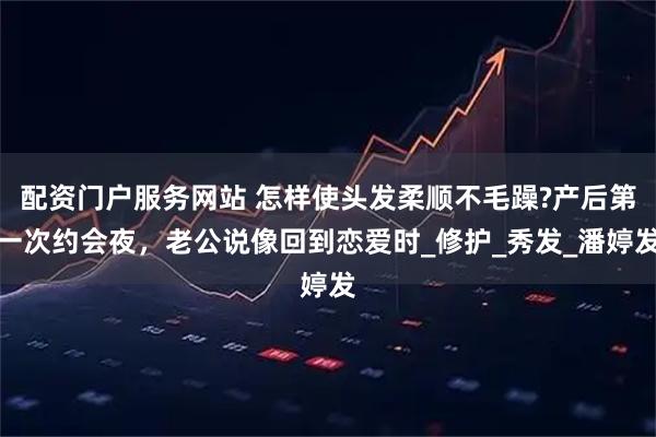 配资门户服务网站 怎样使头发柔顺不毛躁?产后第一次约会夜，老公说像回到恋爱时_修护_秀发_潘婷发