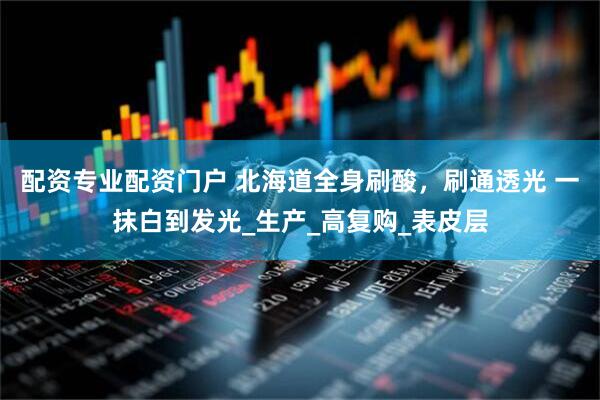 配资专业配资门户 北海道全身刷酸，刷通透光 一抹白到发光_生产_高复购_表皮层