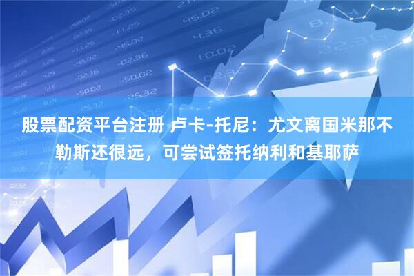 股票配资平台注册 卢卡-托尼：尤文离国米那不勒斯还很远，可尝试签托纳利和基耶萨