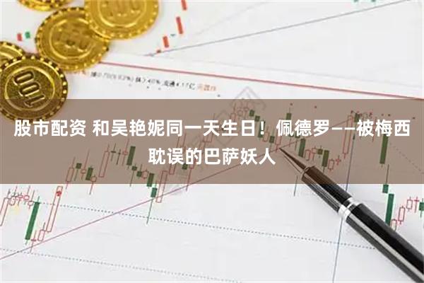 股市配资 和吴艳妮同一天生日！佩德罗——被梅西耽误的巴萨妖人