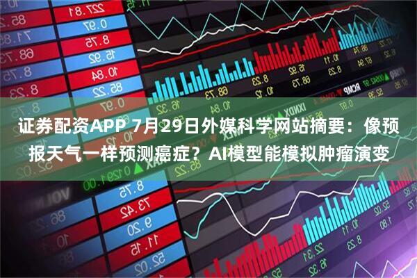 证券配资APP 7月29日外媒科学网站摘要：像预报天气一样预测癌症？AI模型能模拟肿瘤演变