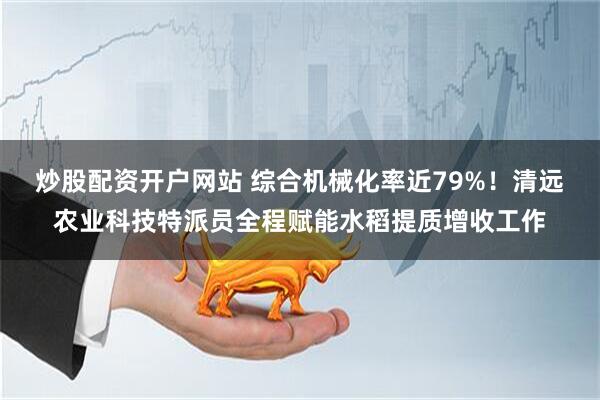 炒股配资开户网站 综合机械化率近79%！清远农业科技特派员全程赋能水稻提质增收工作