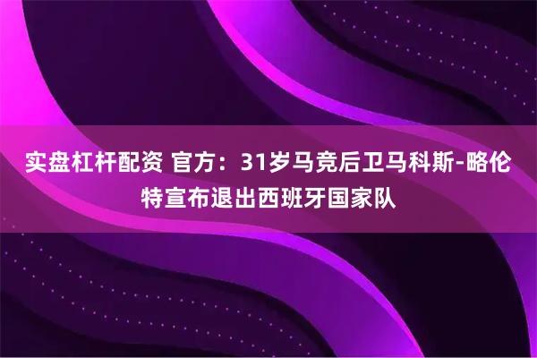实盘杠杆配资 官方：31岁马竞后卫马科斯-略伦特宣布退出西班牙国家队